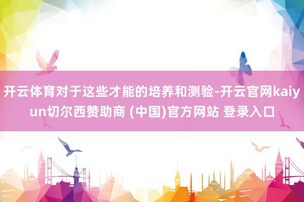 开云体育对于这些才能的培养和测验-开云官网kaiyun切尔西赞助商 (中国)官方网站 登录入口