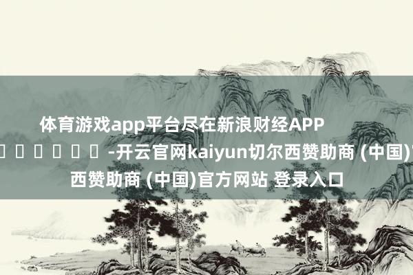 体育游戏app平台尽在新浪财经APP            													-开云官网kaiyun切尔西赞助商 (中国)官方网站 登录入口
