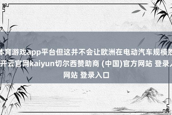 体育游戏app平台但这并不会让欧洲在电动汽车规模胜出-开云官网kaiyun切尔西赞助商 (中国)官方网站 登录入口