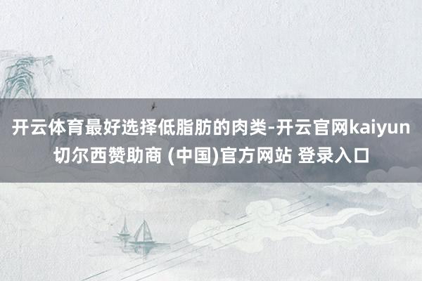 开云体育最好选择低脂肪的肉类-开云官网kaiyun切尔西赞助商 (中国)官方网站 登录入口
