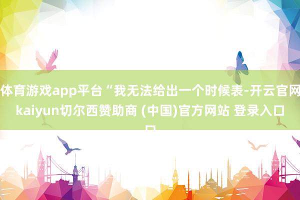 体育游戏app平台“我无法给出一个时候表-开云官网kaiyun切尔西赞助商 (中国)官方网站 登录入口