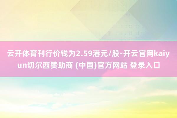 云开体育刊行价钱为2.59港元/股-开云官网kaiyun切尔西赞助商 (中国)官方网站 登录入口