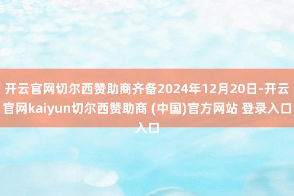 开云官网切尔西赞助商齐备2024年12月20日-开云官网kaiyun切尔西赞助商 (中国)官方网站 登录入口