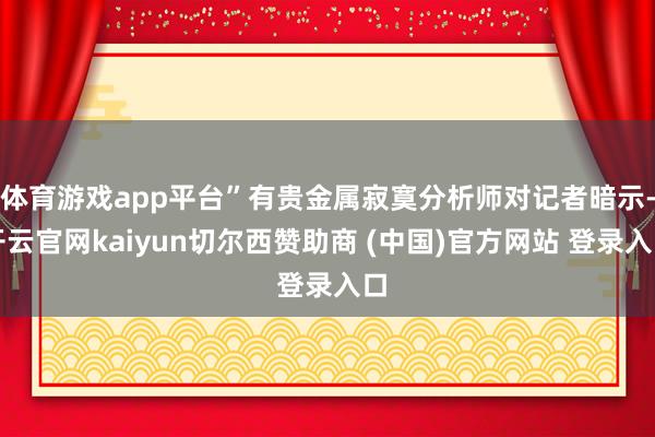 体育游戏app平台”有贵金属寂寞分析师对记者暗示-开云官网kaiyun切尔西赞助商 (中国)官方网站 登录入口