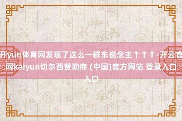 开yun体育网发现了这么一群东说念主↑↑↑-开云官网kaiyun切尔西赞助商 (中国)官方网站 登录入口