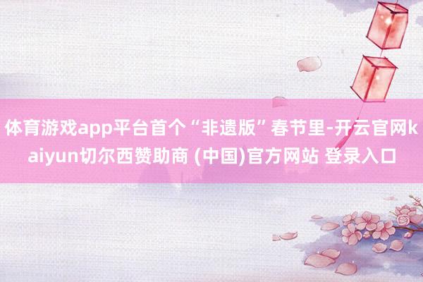 体育游戏app平台首个“非遗版”春节里-开云官网kaiyun切尔西赞助商 (中国)官方网站 登录入口