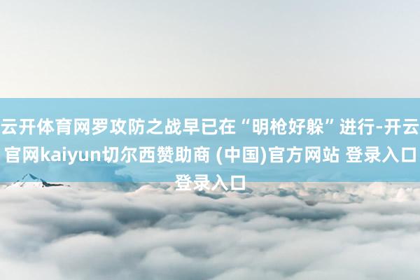 云开体育网罗攻防之战早已在“明枪好躲”进行-开云官网kaiyun切尔西赞助商 (中国)官方网站 登录入口