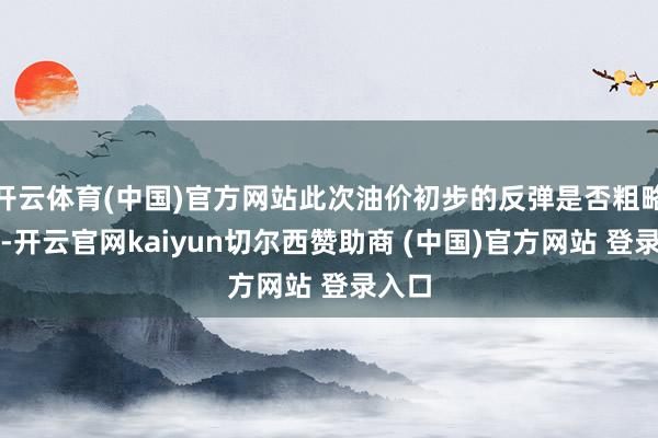 开云体育(中国)官方网站此次油价初步的反弹是否粗略握久-开云官网kaiyun切尔西赞助商 (中国)官方网站 登录入口