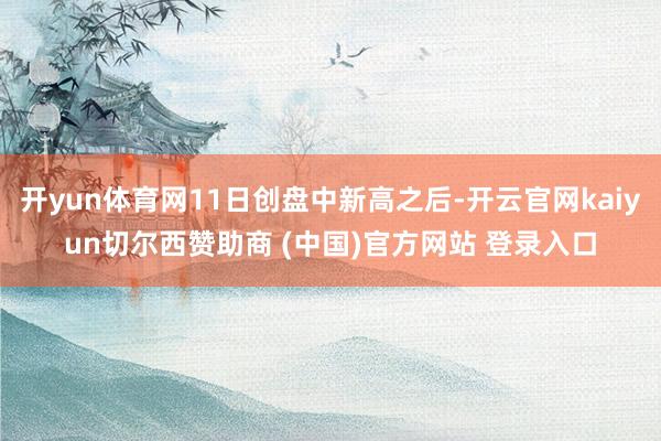 开yun体育网11日创盘中新高之后-开云官网kaiyun切尔西赞助商 (中国)官方网站 登录入口