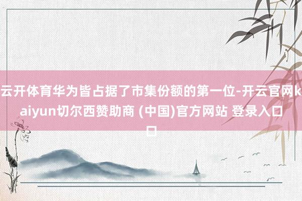 云开体育华为皆占据了市集份额的第一位-开云官网kaiyun切尔西赞助商 (中国)官方网站 登录入口