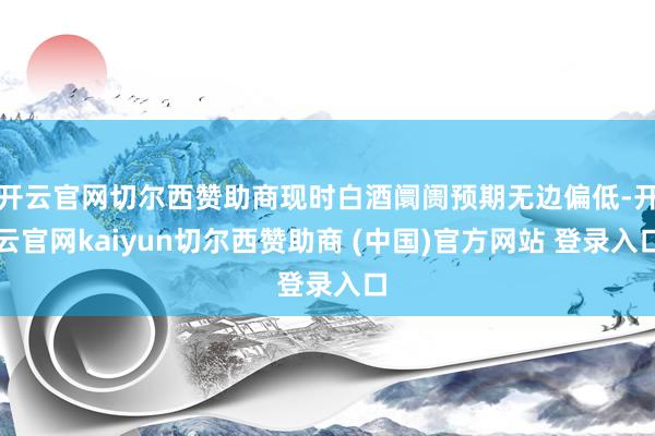 开云官网切尔西赞助商现时白酒阛阓预期无边偏低-开云官网kaiyun切尔西赞助商 (中国)官方网站 登录入口