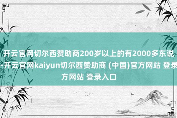 开云官网切尔西赞助商200岁以上的有2000多东说念主-开云官网kaiyun切尔西赞助商 (中国)官方网站 登录入口