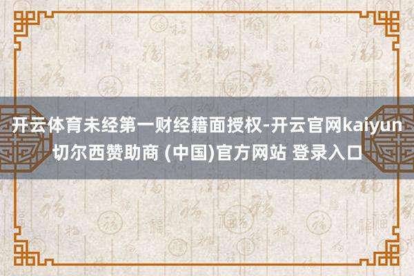 开云体育未经第一财经籍面授权-开云官网kaiyun切尔西赞助商 (中国)官方网站 登录入口
