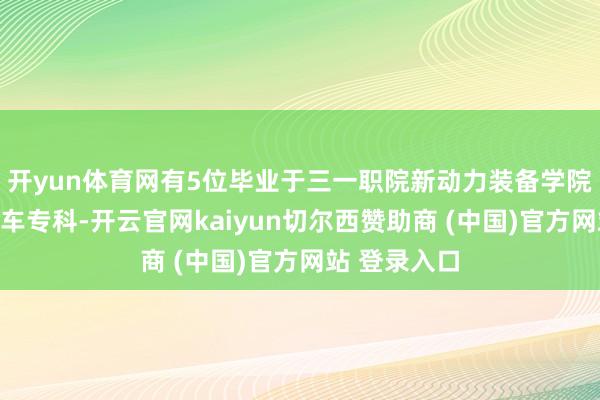 开yun体育网有5位毕业于三一职院新动力装备学院的新动力汽车专科-开云官网kaiyun切尔西赞助商 (中国)官方网站 登录入口