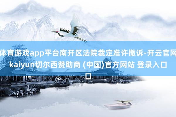 体育游戏app平台南开区法院裁定准许撤诉-开云官网kaiyun切尔西赞助商 (中国)官方网站 登录入口