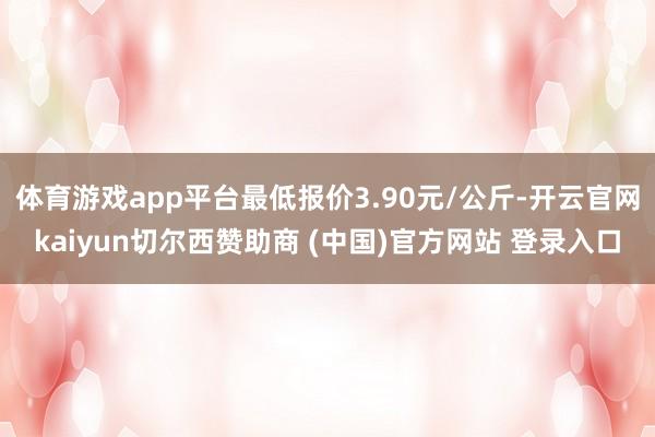 体育游戏app平台最低报价3.90元/公斤-开云官网kaiyun切尔西赞助商 (中国)官方网站 登录入口