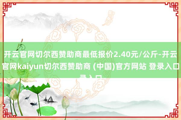 开云官网切尔西赞助商最低报价2.40元/公斤-开云官网kaiyun切尔西赞助商 (中国)官方网站 登录入口