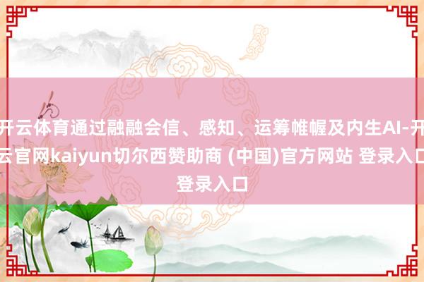 开云体育通过融融会信、感知、运筹帷幄及内生AI-开云官网kaiyun切尔西赞助商 (中国)官方网站 登录入口