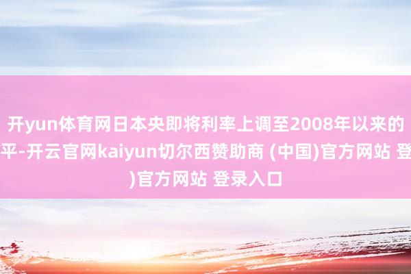 开yun体育网日本央即将利率上调至2008年以来的最高水平-开云官网kaiyun切尔西赞助商 (中国)官方网站 登录入口