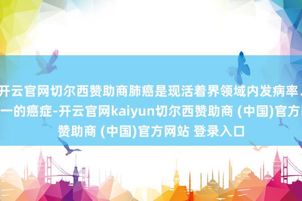 开云官网切尔西赞助商肺癌是现活着界领域内发病率、物化率名依次一的癌症-开云官网kaiyun切尔西赞助商 (中国)官方网站 登录入口
