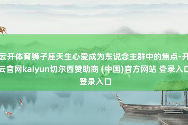 云开体育狮子座天生心爱成为东说念主群中的焦点-开云官网kaiyun切尔西赞助商 (中国)官方网站 登录入口