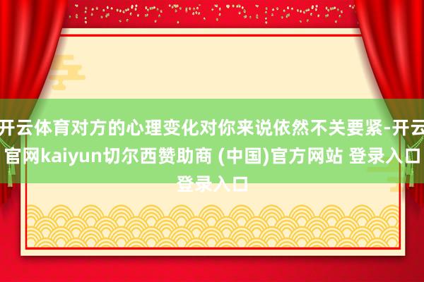 开云体育对方的心理变化对你来说依然不关要紧-开云官网kaiyun切尔西赞助商 (中国)官方网站 登录入口
