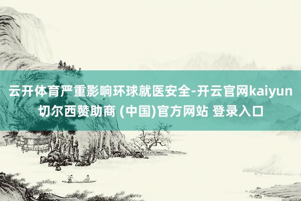 云开体育严重影响环球就医安全-开云官网kaiyun切尔西赞助商 (中国)官方网站 登录入口