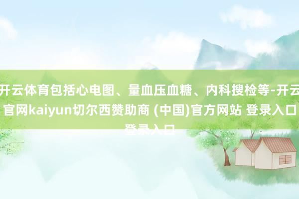 开云体育包括心电图、量血压血糖、内科搜检等-开云官网kaiyun切尔西赞助商 (中国)官方网站 登录入口
