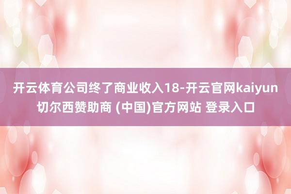 开云体育公司终了商业收入18-开云官网kaiyun切尔西赞助商 (中国)官方网站 登录入口