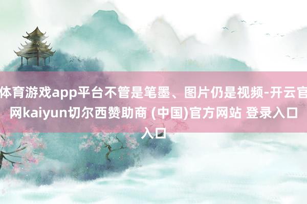 体育游戏app平台不管是笔墨、图片仍是视频-开云官网kaiyun切尔西赞助商 (中国)官方网站 登录入口