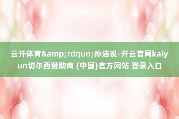 云开体育”孙洁说-开云官网kaiyun切尔西赞助商 (中国)官方网站 登录入口