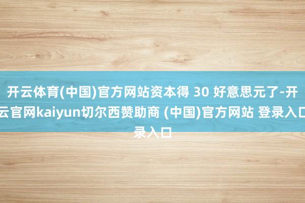 开云体育(中国)官方网站资本得 30 好意思元了-开云官网kaiyun切尔西赞助商 (中国)官方网站 登录入口