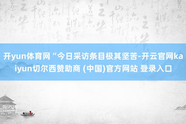 开yun体育网“今日采访条目极其坚苦-开云官网kaiyun切尔西赞助商 (中国)官方网站 登录入口
