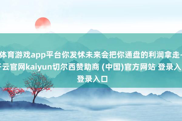 体育游戏app平台你发怵未来会把你通盘的利润拿走-开云官网kaiyun切尔西赞助商 (中国)官方网站 登录入口