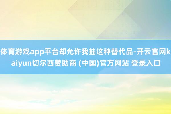 体育游戏app平台却允许我抽这种替代品-开云官网kaiyun切尔西赞助商 (中国)官方网站 登录入口