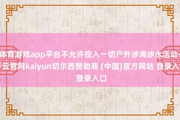 体育游戏app平台不允许投入一切户外涉海涉水活动-开云官网kaiyun切尔西赞助商 (中国)官方网站 登录入口