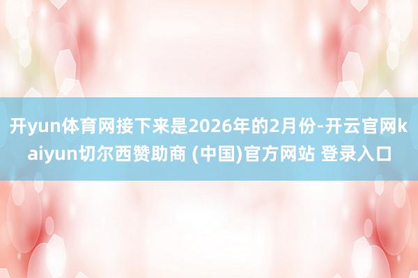开yun体育网接下来是2026年的2月份-开云官网kaiyun切尔西赞助商 (中国)官方网站 登录入口