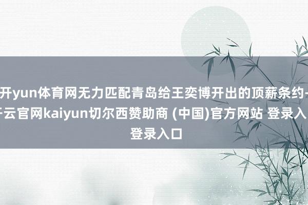 开yun体育网无力匹配青岛给王奕博开出的顶薪条约-开云官网kaiyun切尔西赞助商 (中国)官方网站 登录入口