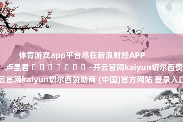 体育游戏app平台尽在新浪财经APP 包袱裁剪:卢昱君 -开云官网kaiyun切尔西赞助商 (中国)官方网站 登录入口