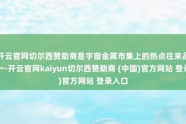 开云官网切尔西赞助商是宇宙金属市集上的热点往来品种之一-开云官网kaiyun切尔西赞助商 (中国)官方网站 登录入口