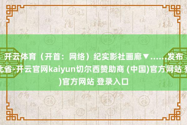 开云体育(开首:网络)纪实影社画廊▼......发布于:河北省-开云官网kaiyun切尔西赞助商 (中国)官方网站 登录入口