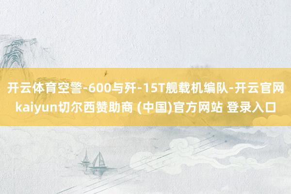 开云体育空警-600与歼-15T舰载机编队-开云官网kaiyun切尔西赞助商 (中国)官方网站 登录入口