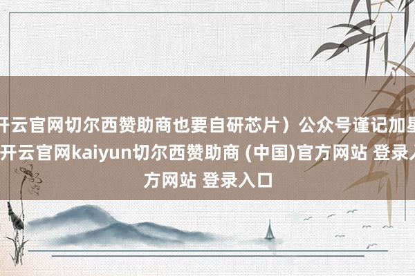 开云官网切尔西赞助商也要自研芯片）公众号谨记加星标-开云官网kaiyun切尔西赞助商 (中国)官方网站 登录入口