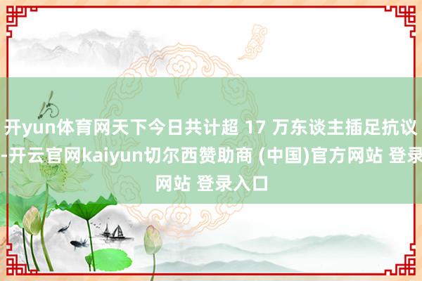 开yun体育网天下今日共计超 17 万东谈主插足抗议动作-开云官网kaiyun切尔西赞助商 (中国)官方网站 登录入口