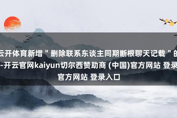 云开体育新增＂删除联系东谈主同期断根聊天记载＂的选项-开云官网kaiyun切尔西赞助商 (中国)官方网站 登录入口