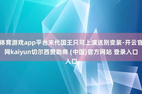 体育游戏app平台末代国王只可上演送别变装-开云官网kaiyun切尔西赞助商 (中国)官方网站 登录入口