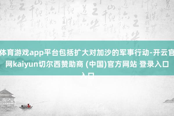 体育游戏app平台包括扩大对加沙的军事行动-开云官网kaiyun切尔西赞助商 (中国)官方网站 登录入口