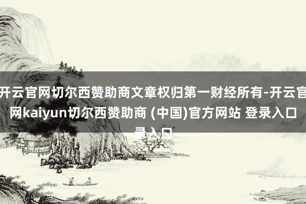 开云官网切尔西赞助商文章权归第一财经所有-开云官网kaiyun切尔西赞助商 (中国)官方网站 登录入口