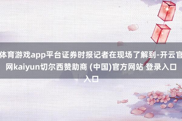 体育游戏app平台证券时报记者在现场了解到-开云官网kaiyun切尔西赞助商 (中国)官方网站 登录入口