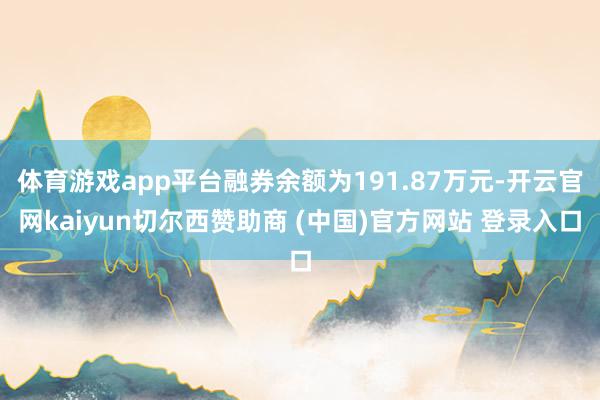 体育游戏app平台融券余额为191.87万元-开云官网kaiyun切尔西赞助商 (中国)官方网站 登录入口